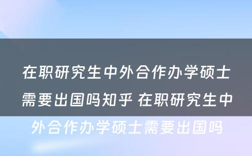 在职研究生中外合作办学硕士需要出国吗知乎 在职研究生中外合作办学硕士需要出国吗