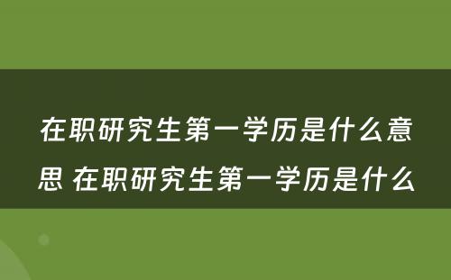 在职研究生第一学历是什么意思 在职研究生第一学历是什么