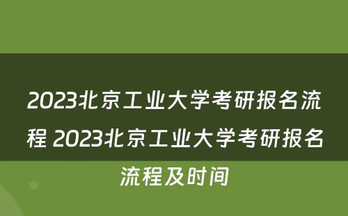 2023北京工业大学考研报名流程 2023北京工业大学考研报名流程及时间