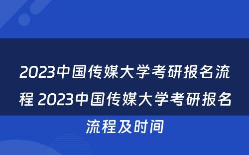 2023中国传媒大学考研报名流程 2023中国传媒大学考研报名流程及时间