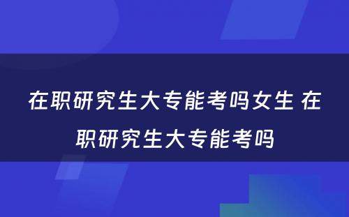 在职研究生大专能考吗女生 在职研究生大专能考吗