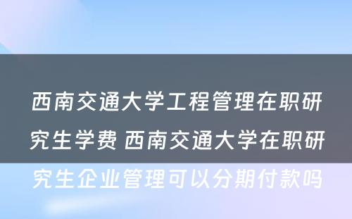 西南交通大学工程管理在职研究生学费 西南交通大学在职研究生企业管理可以分期付款吗