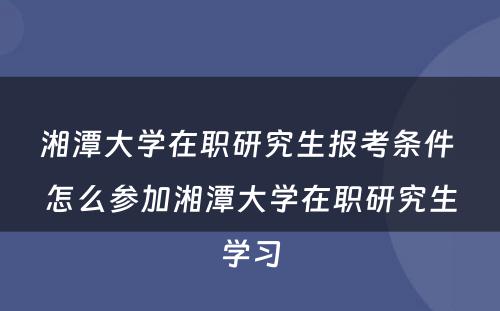 湘潭大学在职研究生报考条件 怎么参加湘潭大学在职研究生学习