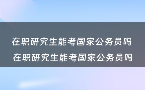 在职研究生能考国家公务员吗 在职研究生能考国家公务员吗