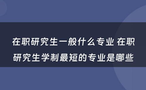 在职研究生一般什么专业 在职研究生学制最短的专业是哪些