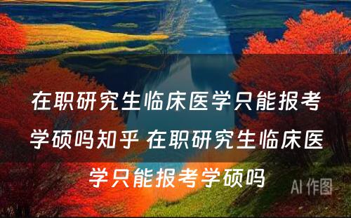 在职研究生临床医学只能报考学硕吗知乎 在职研究生临床医学只能报考学硕吗