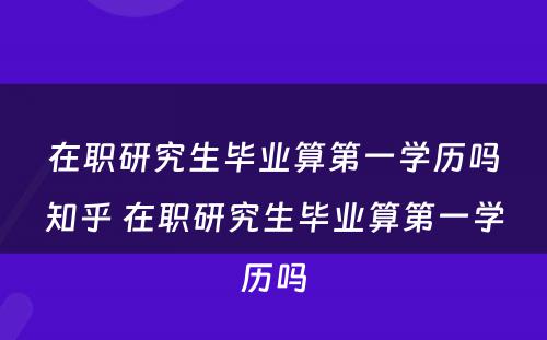 在职研究生毕业算第一学历吗知乎 在职研究生毕业算第一学历吗