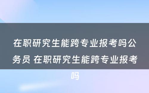 在职研究生能跨专业报考吗公务员 在职研究生能跨专业报考吗