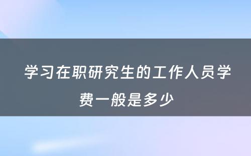  学习在职研究生的工作人员学费一般是多少