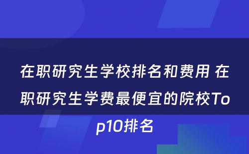 在职研究生学校排名和费用 在职研究生学费最便宜的院校Top10排名