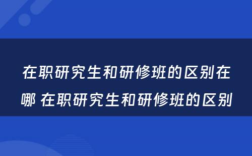 在职研究生和研修班的区别在哪 在职研究生和研修班的区别