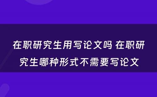 在职研究生用写论文吗 在职研究生哪种形式不需要写论文