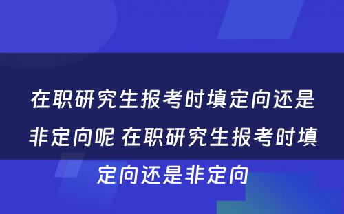 在职研究生报考时填定向还是非定向呢 在职研究生报考时填定向还是非定向