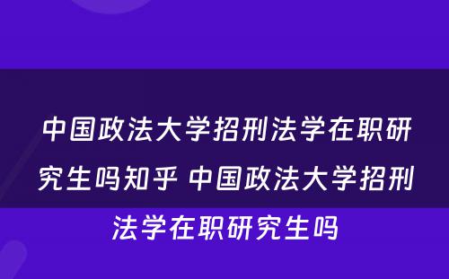 中国政法大学招刑法学在职研究生吗知乎 中国政法大学招刑法学在职研究生吗