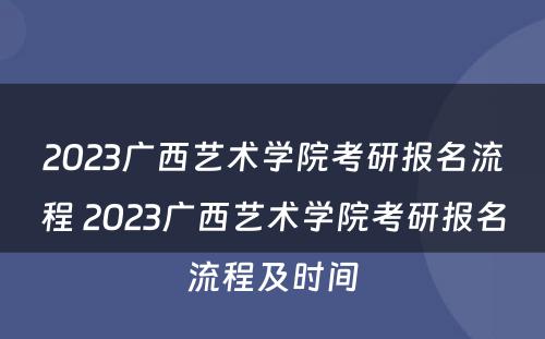 2023广西艺术学院考研报名流程 2023广西艺术学院考研报名流程及时间