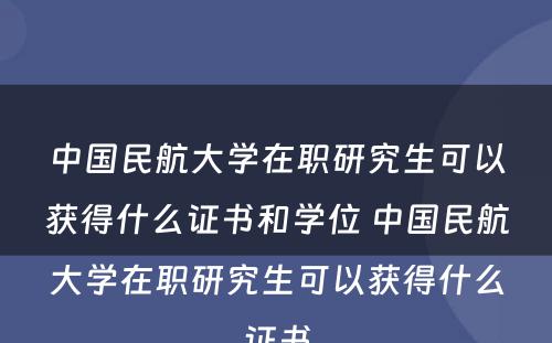 中国民航大学在职研究生可以获得什么证书和学位 中国民航大学在职研究生可以获得什么证书