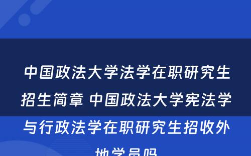 中国政法大学法学在职研究生招生简章 中国政法大学宪法学与行政法学在职研究生招收外地学员吗