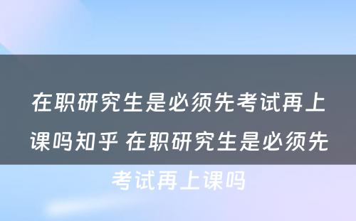 在职研究生是必须先考试再上课吗知乎 在职研究生是必须先考试再上课吗