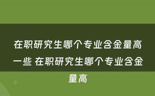 在职研究生哪个专业含金量高一些 在职研究生哪个专业含金量高