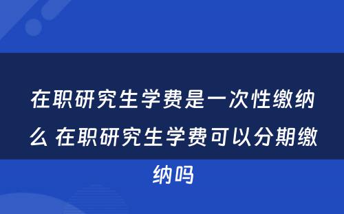 在职研究生学费是一次性缴纳么 在职研究生学费可以分期缴纳吗