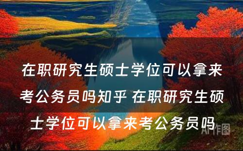 在职研究生硕士学位可以拿来考公务员吗知乎 在职研究生硕士学位可以拿来考公务员吗