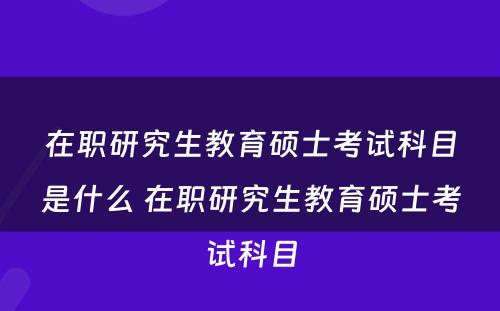 在职研究生教育硕士考试科目是什么 在职研究生教育硕士考试科目