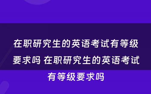 在职研究生的英语考试有等级要求吗 在职研究生的英语考试有等级要求吗