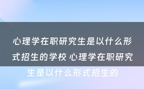 心理学在职研究生是以什么形式招生的学校 心理学在职研究生是以什么形式招生的