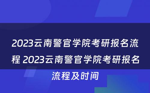 2023云南警官学院考研报名流程 2023云南警官学院考研报名流程及时间