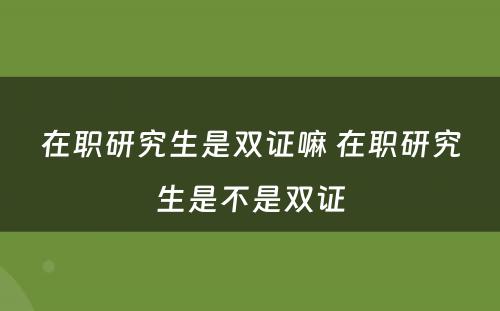 在职研究生是双证嘛 在职研究生是不是双证