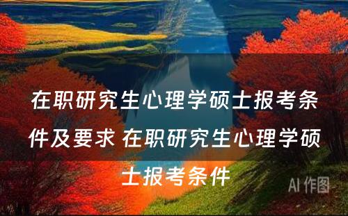 在职研究生心理学硕士报考条件及要求 在职研究生心理学硕士报考条件