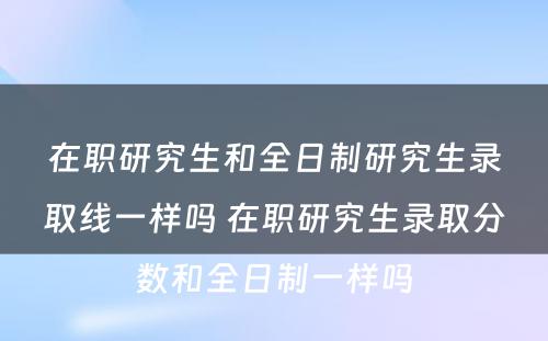 在职研究生和全日制研究生录取线一样吗 在职研究生录取分数和全日制一样吗