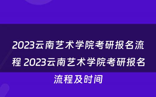 2023云南艺术学院考研报名流程 2023云南艺术学院考研报名流程及时间