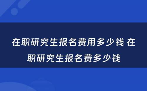 在职研究生报名费用多少钱 在职研究生报名费多少钱