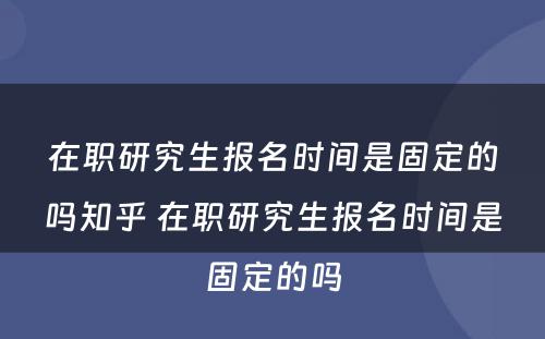 在职研究生报名时间是固定的吗知乎 在职研究生报名时间是固定的吗