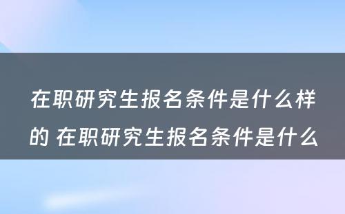 在职研究生报名条件是什么样的 在职研究生报名条件是什么