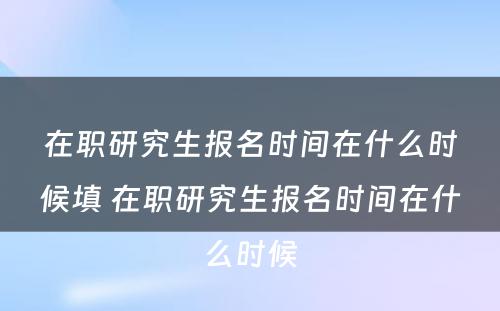 在职研究生报名时间在什么时候填 在职研究生报名时间在什么时候