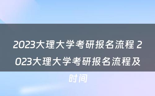 2023大理大学考研报名流程 2023大理大学考研报名流程及时间