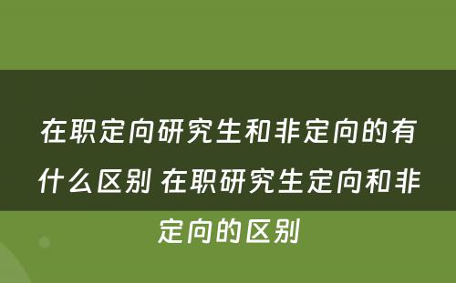 在职定向研究生和非定向的有什么区别 在职研究生定向和非定向的区别