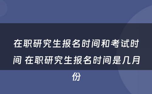 在职研究生报名时间和考试时间 在职研究生报名时间是几月份