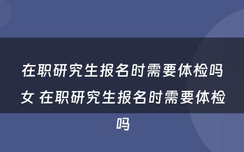 在职研究生报名时需要体检吗女 在职研究生报名时需要体检吗