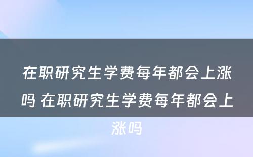 在职研究生学费每年都会上涨吗 在职研究生学费每年都会上涨吗