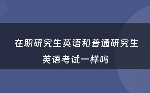  在职研究生英语和普通研究生英语考试一样吗