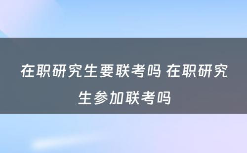 在职研究生要联考吗 在职研究生参加联考吗