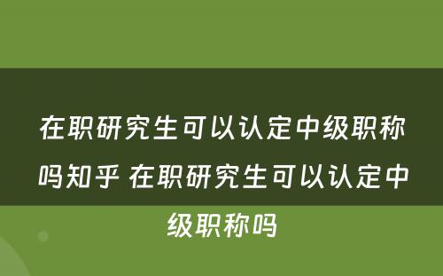 在职研究生可以认定中级职称吗知乎 在职研究生可以认定中级职称吗