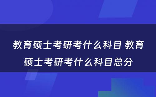 教育硕士考研考什么科目 教育硕士考研考什么科目总分