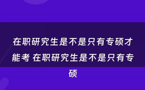 在职研究生是不是只有专硕才能考 在职研究生是不是只有专硕