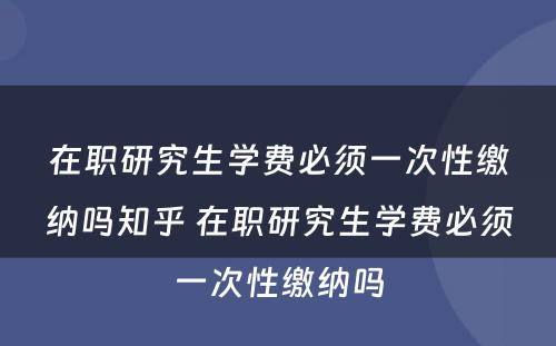 在职研究生学费必须一次性缴纳吗知乎 在职研究生学费必须一次性缴纳吗