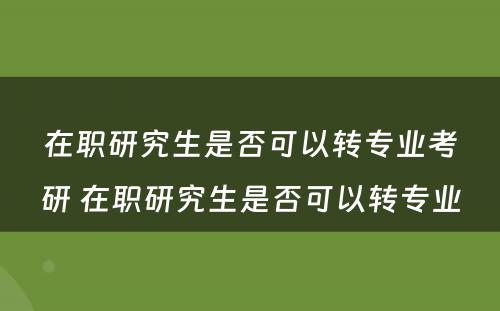 在职研究生是否可以转专业考研 在职研究生是否可以转专业