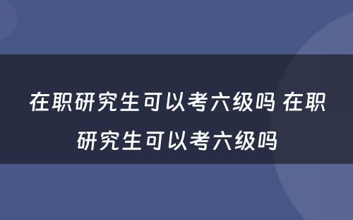 在职研究生可以考六级吗 在职研究生可以考六级吗